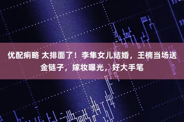 优配痢略 太排面了！李隼女儿结婚，王楠当场送金链子，嫁妆曝光，好大手笔