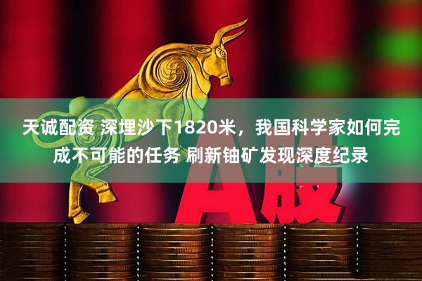 天诚配资 深埋沙下1820米，我国科学家如何完成不可能的任务 刷新铀矿发现深度纪录