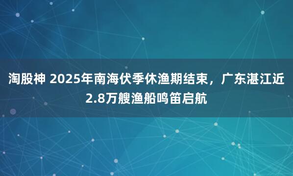 淘股神 2025年南海伏季休渔期结束，广东湛江近2.8万艘渔船鸣笛启航