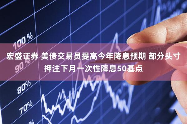 宏盛证券 美债交易员提高今年降息预期 部分头寸押注下月一次性降息50基点