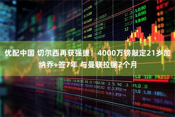 优配中国 切尔西再获强援！4000万镑敲定21岁加纳乔+签7年 与曼联拉锯2个月