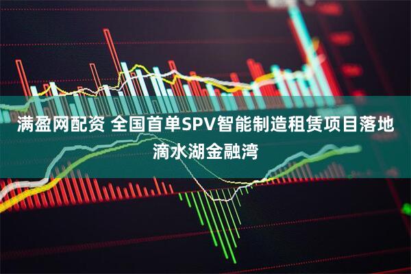 满盈网配资 全国首单SPV智能制造租赁项目落地滴水湖金融湾