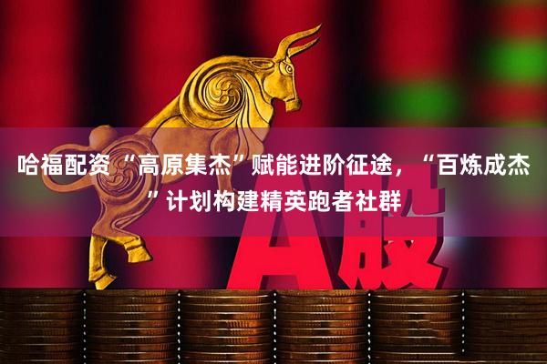 哈福配资 “高原集杰”赋能进阶征途，“百炼成杰”计划构建精英跑者社群