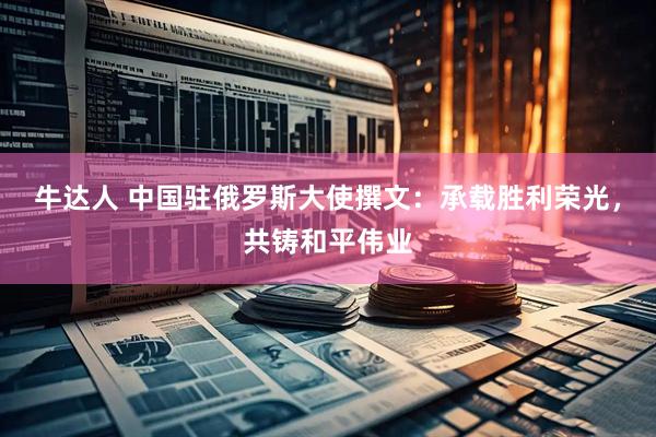 牛达人 中国驻俄罗斯大使撰文：承载胜利荣光，共铸和平伟业