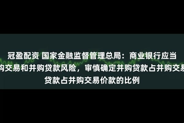 冠盈配资 国家金融监督管理总局：商业银行应当综合考虑并购交易和并购贷款风险，审慎确定并购贷款占并购交易价款的比例