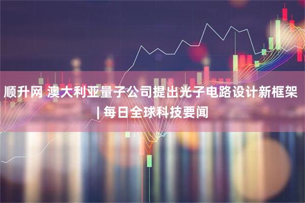 顺升网 澳大利亚量子公司提出光子电路设计新框架 | 每日全球科技要闻