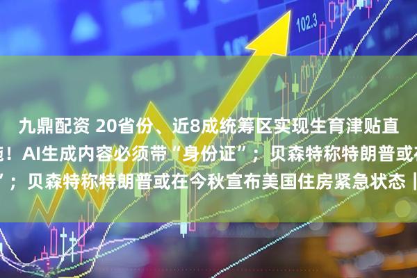 九鼎配资 20省份、近8成统筹区实现生育津贴直接发放至个人；正式实施！AI生成内容必须带“身份证”；贝森特称特朗普或在今秋宣布美国住房紧急状态｜早报