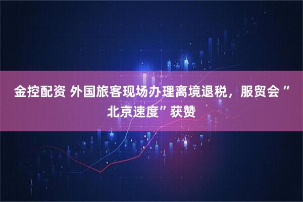 金控配资 外国旅客现场办理离境退税，服贸会“北京速度”获赞