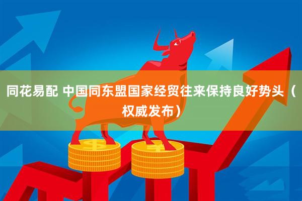 同花易配 中国同东盟国家经贸往来保持良好势头（权威发布）