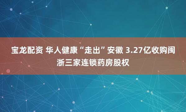 宝龙配资 华人健康“走出”安徽 3.27亿收购闽浙三家连锁药房股权