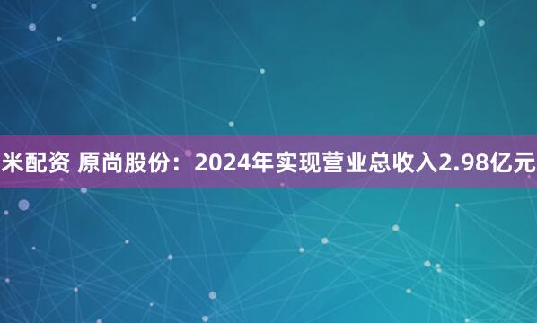 米配资 原尚股份：2024年实现营业总收入2.98亿元