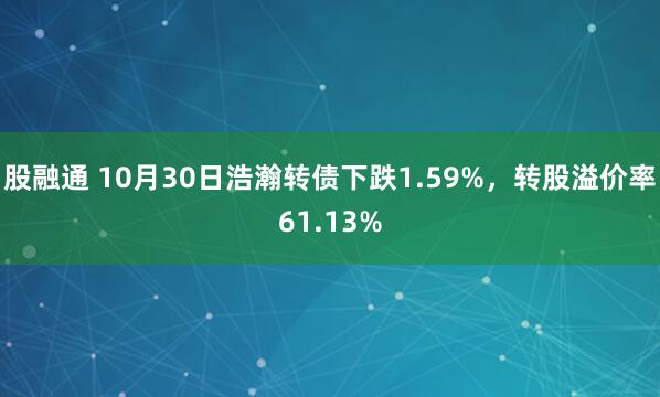 股融通 10月30日浩瀚转债下跌1.59%，转股溢价率61.13%