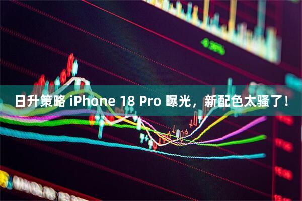 日升策略 iPhone 18 Pro 曝光，新配色太骚了！