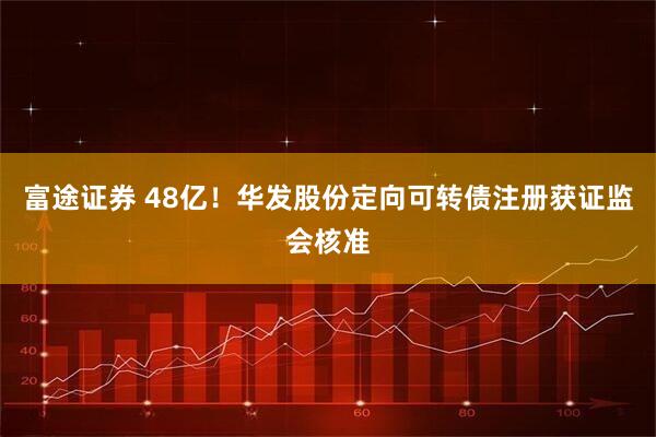 富途证券 48亿！华发股份定向可转债注册获证监会核准