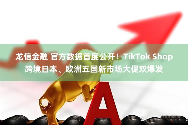 龙信金融 官方数据首度公开！TikTok Shop跨境日本、欧洲五国新市场大促双爆发